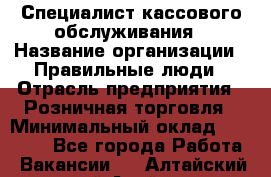 Специалист кассового обслуживания › Название организации ­ Правильные люди › Отрасль предприятия ­ Розничная торговля › Минимальный оклад ­ 30 000 - Все города Работа » Вакансии   . Алтайский край,Алейск г.